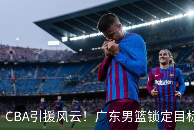 CBA引援风云！广东男篮锁定目标，杜锋心仪已久需花重金